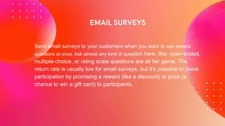Send email surveys to your customers when you want to ask several
questions at once. Ask almost any kind of question here, like: open-ended,
multiple-choice, or rating scale questions are all fair game. The
return rate is usually low for email surveys, but it’s possible to boost
participation by promising a reward (like a discount) or prize (a
chance to win a gift card) to participants.
 