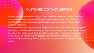 Reading through old customer support tickets or service emails can help you see what
time-sensitive problems or complaints your customers have dealt with recently. This is
great feedback for pinpointing pressing issues or recurring problems that can affect
customer happiness.
Practical example from my experience at Hotjar: when users reached out to your support
team looking for a feature/functionality we didn’t have, we sent them to our feature request
tool where they would submit the request themselves. After reviewing several negative
CSAT ratings, we learned that this process was incredibly frustrating for our users.
Solution: instead of sending them to another tool, we now submit the request on their
behalf.
 