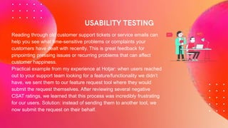 Reading through old customer support tickets or service emails can
help you see what time-sensitive problems or complaints your
customers have dealt with recently. This is great feedback for
pinpointing pressing issues or recurring problems that can affect
customer happiness.
Practical example from my experience at Hotjar: when users reached
out to your support team looking for a feature/functionality we didn’t
have, we sent them to our feature request tool where they would
submit the request themselves. After reviewing several negative
CSAT ratings, we learned that this process was incredibly frustrating
for our users. Solution: instead of sending them to another tool, we
now submit the request on their behalf.
 