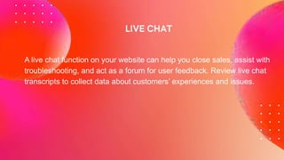 A live chat function on your website can help you close sales, assist with
troubleshooting, and act as a forum for user feedback. Review live chat
transcripts to collect data about customers’ experiences and issues.
 