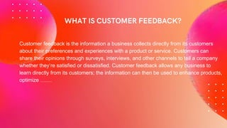 Customer feedback is the information a business collects directly from its customers
about their preferences and experiences with a product or service. Customers can
share their opinions through surveys, interviews, and other channels to tell a company
whether they’re satisfied or dissatisfied. Customer feedback allows any business to
learn directly from its customers; the information can then be used to enhance products,
optimize sales funnels, and improve the customer experience.
 