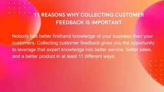 Nobody has better firsthand knowledge of your business than your
customers. Collecting customer feedback gives you the opportunity
to leverage that expert knowledge into better service, better sales,
and a better product in at least 11 different ways:
 