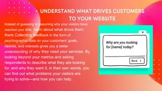 •
Instead of guessing or assuming why your visitors have
reached your site, learn about what drove them
there.Collecting feedback in the form of
psychographic data on your customers’ goals,
desires, and interests gives you a better
understanding of why they need your services. By
looking beyond your metrics and asking
respondents to describe what they are looking
for, and why they want it, in their own words, you
can find out what problems your visitors are
trying to solve—and how you can help.
 