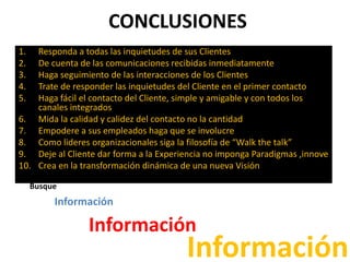 CONCLUSIONES
1. Responda a todas las inquietudes de sus Clientes
2. De cuenta de las comunicaciones recibidas inmediatamente
3. Haga seguimiento de las interacciones de los Clientes
4. Trate de responder las inquietudes del Cliente en el primer contacto
5. Haga fácil el contacto del Cliente, simple y amigable y con todos los
canales integrados
6. Mida la calidad y calidez del contacto no la cantidad
7. Empodere a sus empleados haga que se involucre
8. Como lideres organizacionales siga la filosofía de “Walk the talk”
9. Deje al Cliente dar forma a la Experiencia no imponga Paradigmas ,innove
10. Crea en la transformación dinámica de una nueva Visión
Busque
Información
Información
Información
 