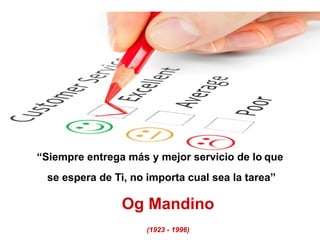 “Siempre entrega más y mejor servicio de lo que
se espera de Ti, no importa cual sea la tarea”
Og Mandino
(1923 - 1996)
 