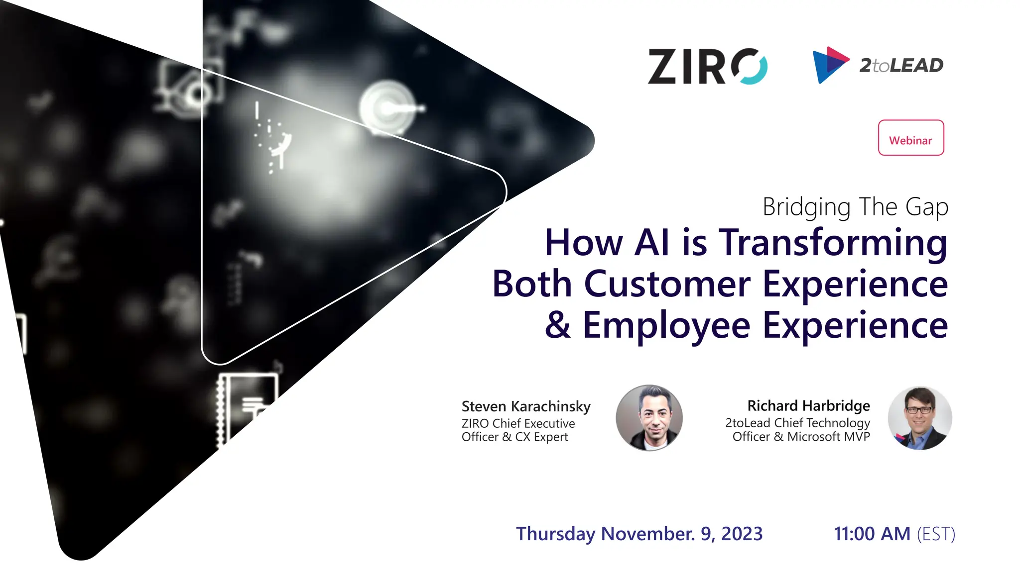 How AI is Transforming
Both Customer Experience
& Employee Experience
Richard Harbridge
2toLead Chief Technology
Officer & Microsoft MVP
Bridging The Gap
Steven Karachinsky
ZIRO Chief Executive
Officer & CX Expert
Webinar
Thursday November. 9, 2023 11:00 AM (EST)
 