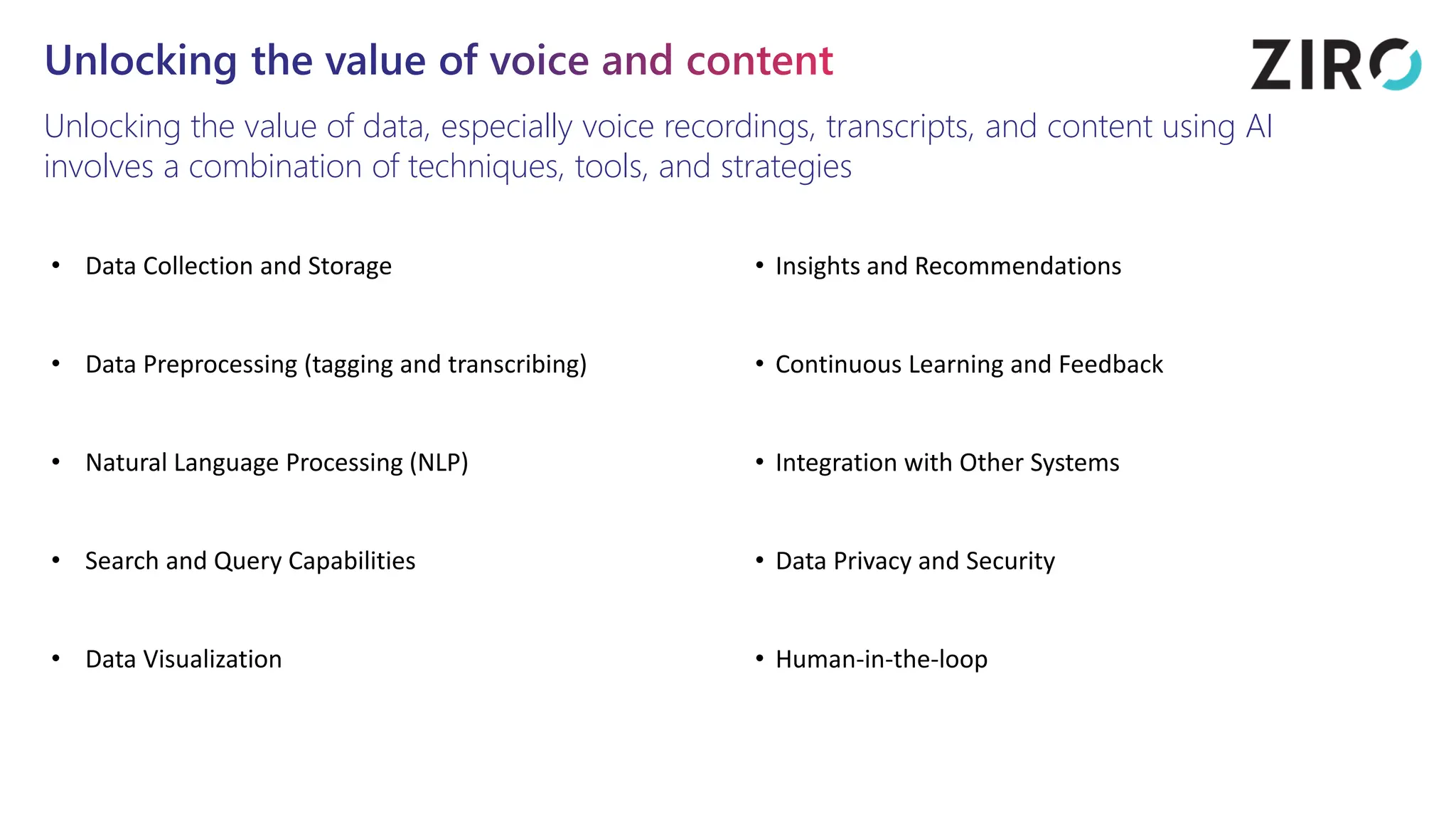 Unlocking the value of voice and content
Unlocking the value of data, especially voice recordings, transcripts, and content using AI
involves a combination of techniques, tools, and strategies
• Data Collection and Storage
• Data Preprocessing (tagging and transcribing)
• Natural Language Processing (NLP)
• Search and Query Capabilities
• Data Visualization
• Insights and Recommendations
• Continuous Learning and Feedback
• Integration with Other Systems
• Data Privacy and Security
• Human-in-the-loop
 