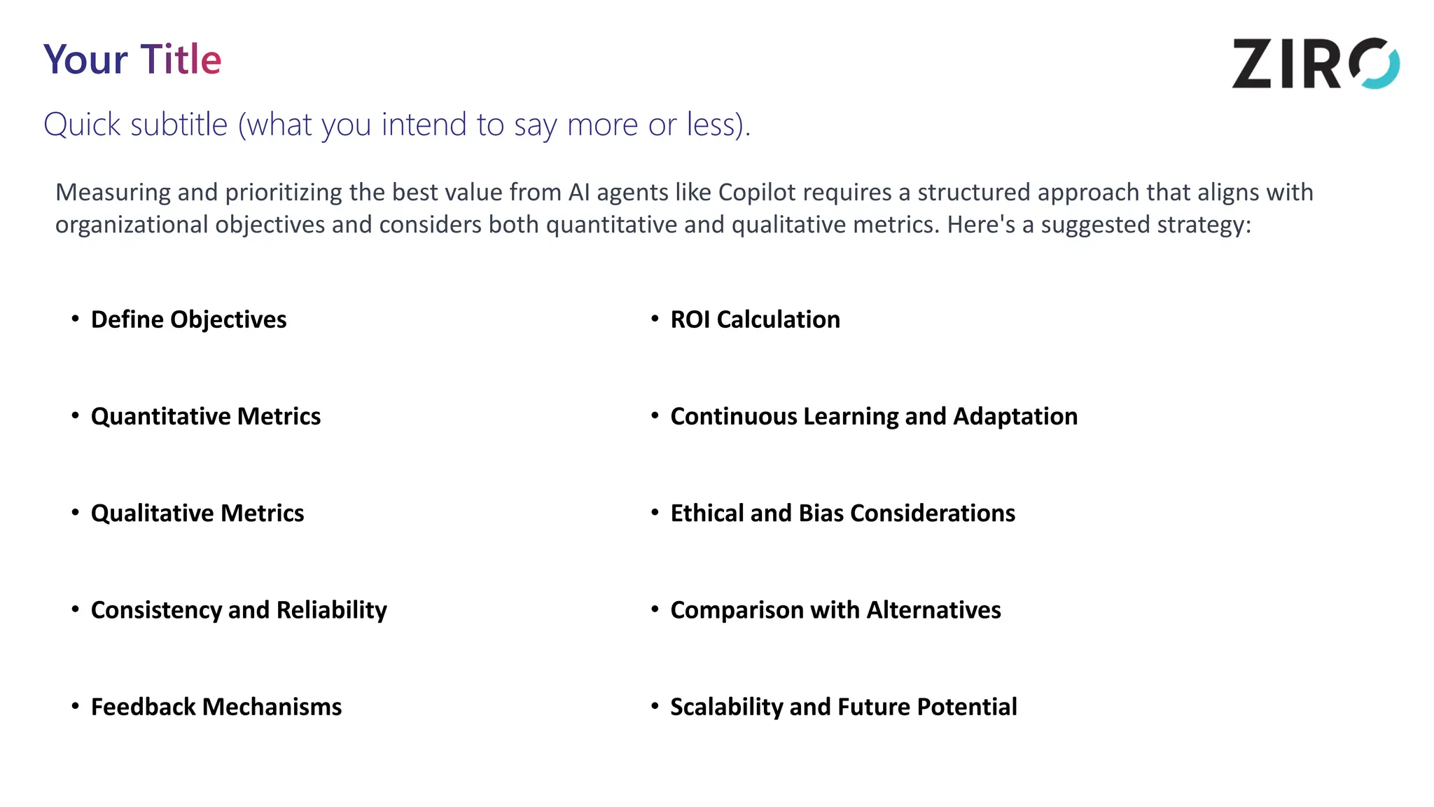 Your Title
Quick subtitle (what you intend to say more or less).
Measuring and prioritizing the best value from AI agents like Copilot requires a structured approach that aligns with
organizational objectives and considers both quantitative and qualitative metrics. Here's a suggested strategy:
• Define Objectives
• Quantitative Metrics
• Qualitative Metrics
• Consistency and Reliability
• Feedback Mechanisms
• ROI Calculation
• Continuous Learning and Adaptation
• Ethical and Bias Considerations
• Comparison with Alternatives
• Scalability and Future Potential
 
