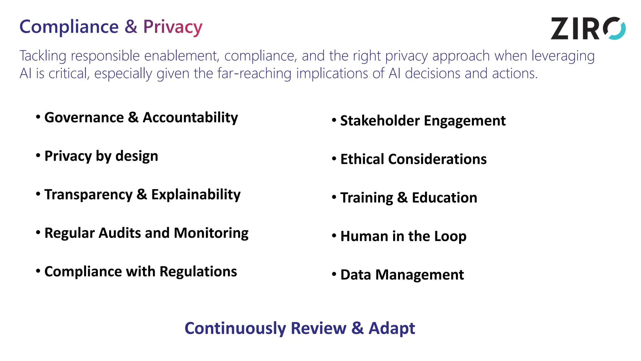 Compliance & Privacy
Tackling responsible enablement, compliance, and the right privacy approach when leveraging
AI is critical, especially given the far-reaching implications of AI decisions and actions.
• Governance & Accountability
• Privacy by design
• Transparency & Explainability
• Regular Audits and Monitoring
• Compliance with Regulations
• Stakeholder Engagement
• Ethical Considerations
• Training & Education
• Human in the Loop
• Data Management
Continuously Review & Adapt
 