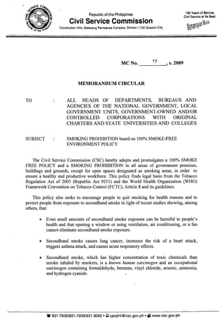 TO
Republic of the Philippines
Civil Service Commission
Constitution Hills, Batasang Pambansa Complex, Diliman 1126 Quezon City
MC No. ___1_7__, s. 2009
MEMORANDUM CIRCULAR
100 Years of Service;
Civil Service at Its Best.
ALL HEADS OF DEPARTMENTS, BUREAUS AND
AGENCIES OF THE NATIONAL GOVERNMENT, LOCAL
GOVERNMENT UNITS, GOVERNMENT-OWNED AND/OR
CONTROLLED CORPORATIONS WITH ORIGINAL
CHARTERS AND STATE UNIVERSITIES AND COLLEGES
SUBJECT SMOKING PROHIBITION based on 100% SMOKE-FREE
ENVIRONMENT POLICY
The Civil Service Commission (CSC) hereby adopts and promulgates a 100% SMOKE
FREE POLICY and a SMOKING PROHIBITION in all areas of government premises,
buildings and grounds, except for open spaces designated as smoking areas, in order to
ensure a healthy and productive workforce. This policy finds legal basis from the Tobacco
Regulation Act of 2003 (Republic Act 9211) and the World Health Organization (WHO)
Framework Convention on Tobacco Control (FCTC), Article 8 and its guidelines.
This policy also seeks to encourage people to quit smoking for health reasons and to
protect people from exposure to secondhand smoke in light of recent studies showing, among
others, that:
• Even small amounts of secondhand smoke exposure can be harmful to people's
health and that opening a window or using ventilation, air conditioning, or a fan
cannot eliminate secondhand smoke exposure.
• Secondhand smoke causes lung cancer, increases the risk of a heart attack,
triggers asthma attack, and causes acute respiratory effects.
• Secondhand smoke, which has higher concentration of toxic chemicals than
smoke inhaled by smokers, is a known human carcinogen and an occupational
carcinogen containing formaldehyde, benzene, vinyl chloride, arsenic, ammonia,
and hydrogen cyanide.
W931-7935/931-7939/931-8092 • Q c.scphil@csc.gov.ph • f) www.csc.gov.ph
 