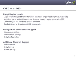 CXF 2.6.x - OSGi

Everything is a bundle
 Large “everything and the kitchen sink” bundle no longer needed (still built though)
 Much less use of optional imports and dynamic imports – works better with OBR
 Can install just the functionality that is needed
 BundleListener to detect added CXF functionality


Configuration Admin Service support
 Work queue settings
 HTTP Conduit settings
 Jetty Configuration


Additional Blueprint Support
 HTTP Conduits
 Jetty Servers
 WS-RM Settings


© Talend 2011                                                                           10
 