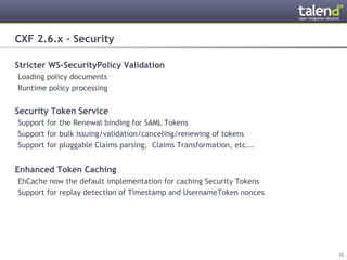 CXF 2.6.x – Security

Stricter WS-SecurityPolicy Validation
 Loading policy documents
 Runtime policy processing


Security Token Service
 Support for the Renewal binding for SAML Tokens
 Support for bulk issuing/validation/canceling/renewing of tokens
 Support for pluggable Claims parsing, Claims Transformation, etc...


Enhanced Token Caching
 EhCache now the default implementation for caching Security Tokens
 Support for replay detection of Timestamp and UsernameToken nonces




© Talend 2011                                                          11
 