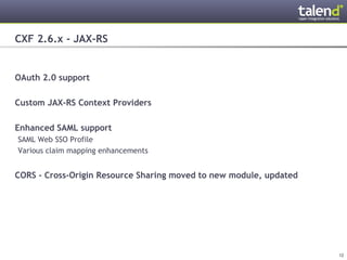 CXF 2.6.x - JAX-RS


OAuth 2.0 support

Custom JAX-RS Context Providers

Enhanced SAML support
 SAML Web SSO Profile
 Various claim mapping enhancements


CORS - Cross-Origin Resource Sharing moved to new module, updated




© Talend 2011                                                       12
 