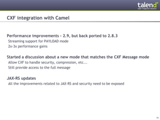 CXF integration with Camel


Performance improvements – 2.9, but back ported to 2.8.3
 Streaming support for PAYLOAD mode
 2x-3x performance gains


Started a discussion about a new mode that matches the CXF Message mode
 Allow CXF to handle security, compression, etc...
 Still provide access to the full message


JAX-RS updates
 All the improvements related to JAX-RS and security need to be exposed




© Talend 2011                                                             15
 