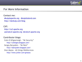 For More Information

Contact me:
 dkulp@apache.org dkulp@talend.com
 http://dankulp.com/blog


CXF:
 http://cxf.apache.org
 users@cxf.apache.org dev@cxf.apache.org


Contributor blogs:
 Colm O hEigeartaigh - “Mr Security”
      http://coheigea.blogspot.com/
 Sergey Beryozkin - “Mr Rest”
      http://sberyozkin.blogspot.com/
 Glen Mazza – All things WebServices
      http://www.jroller.com/gmazza




© Talend 2011                              16
 