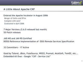 A Little About Apache CXF

Entered the Apache Incubator in August 2006
 Merger of Celtix and XFire
 Compete with Axis?
 Graduated in April 2008


7 Major Versions (2.6.0 released last month)
55 Patch releases

JAX-WS and JAX-RS Certified
DOSGi Reference Implementation of OSGi Remote Services Specification

33 Committers – 17 Active

Used by Talend, JBoss, FuseSource, WSO2, Pramati, MuleSoft, TomEE, etc...
Embedded All Over – Google “CXF – Service List”

© Talend 2011                                                               4
 