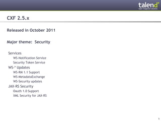 CXF 2.5.x

Released in October 2011

Major theme: Security

 Services
      WS-Notification Service
      Security Token Service
 WS-* Updates
      WS-RM 1.1 Support
      WS-MetadataExchange
      WS-Security updates
 JAX-RS Security
      Oauth 1.0 Support
      XML Security for JAX-RS




© Talend 2011                   5
 