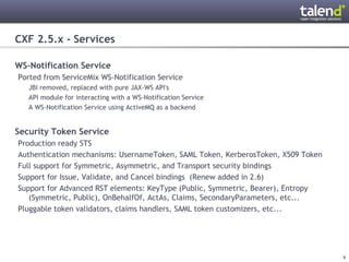 CXF 2.5.x - Services

WS-Notification Service
 Ported from ServiceMix WS-Notification Service
      JBI removed, replaced with pure JAX-WS API's
      API module for interacting with a WS-Notification Service
      A WS-Notification Service using ActiveMQ as a backend


Security Token Service
 Production ready STS
 Authentication mechanisms: UsernameToken, SAML Token, KerberosToken, X509 Token
 Full support for Symmetric, Asymmetric, and Transport security bindings
 Support for Issue, Validate, and Cancel bindings (Renew added in 2.6)
 Support for Advanced RST elements: KeyType (Public, Symmetric, Bearer), Entropy
    (Symmetric, Public), OnBehalfOf, ActAs, Claims, SecondaryParameters, etc...
 Pluggable token validators, claims handlers, SAML token customizers, etc...




© Talend 2011                                                                      6
 