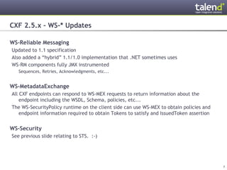 CXF 2.5.x – WS-* Updates

WS-Reliable Messaging
 Updated to 1.1 specification
 Also added a “hybrid” 1.1/1.0 implementation that .NET sometimes uses
 WS-RM components fully JMX instrumented
      Sequences, Retries, Acknowledgments, etc...


WS-MetadataExchange
 All CXF endpoints can respond to WS-MEX requests to return information about the
     endpoint including the WSDL, Schema, policies, etc...
 The WS-SecurityPolicy runtime on the client side can use WS-MEX to obtain policies and
     endpoint information required to obtain Tokens to satisfy and IssuedToken assertion


WS-Security
 See previous slide relating to STS. :-)




© Talend 2011                                                                              7
 