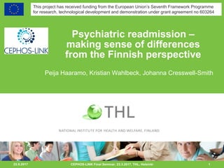 22.8.2017 1
Psychiatric readmission –
making sense of differences
from the Finnish perspective
Peija Haaramo, Kristian Wahlbeck, Johanna Cresswell-Smith
CEPHOS-LINK Final Seminar, 23.3.2017, THL, Helsinki
This project has received funding from the European Union’s Seventh Framework Programme
for research, technological development and demonstration under grant agreement no 603264
 