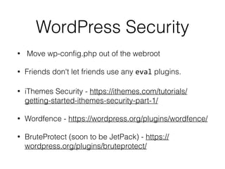 WordPress Security 
• Move wp-config.php out of the webroot 
• Friends don't let friends use any eval plugins. 
• iThemes Security - https://ithemes.com/tutorials/ 
getting-started-ithemes-security-part-1/ 
• Wordfence - https://wordpress.org/plugins/wordfence/ 
• BruteProtect (soon to be JetPack) - https:// 
wordpress.org/plugins/bruteprotect/ 
 
