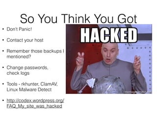So You Think You Got 
• Don't Panic! 
• Contact your host 
• Remember those backups I 
mentioned? 
• Change passwords, 
check logs 
• Tools - rkhunter, ClamAV, 
Linux Malware Detect 
• http://codex.wordpress.org/ 
FAQ_My_site_was_hacked 
 
