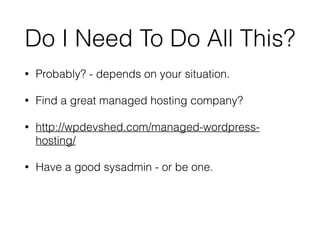 Do I Need To Do All This? 
• Probably? - depends on your situation. 
• Find a great managed hosting company? 
• http://wpdevshed.com/managed-wordpress-hosting/ 
• Have a good sysadmin - or be one. 
 