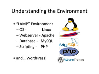 Understanding 
the 
Environment 
• 
“LAMP” 
Environment 
– 
OS 
-­‐ 
Linux 
– 
Webserver 
-­‐ 
Apache 
– 
Database 
-­‐ 
MySQL 
– 
Scripting 
-­‐ 
PHP 
• 
and… 
WordPress! 
 