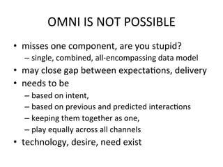 OMNI	
  IS	
  NOT	
  POSSIBLE	
  
•  misses	
  one	
  component,	
  are	
  you	
  stupid?	
  
– single,	
  combined,	
  all-­‐encompassing	
  data	
  model	
  
•  may	
  close	
  gap	
  between	
  expectaDons,	
  delivery	
  
•  needs	
  to	
  be	
  	
  
– based	
  on	
  intent,	
  	
  
– based	
  on	
  previous	
  and	
  predicted	
  interacDons	
  	
  
– keeping	
  them	
  together	
  as	
  one,	
  	
  
– play	
  equally	
  across	
  all	
  channels	
  
•  technology,	
  desire,	
  need	
  exist	
  
 