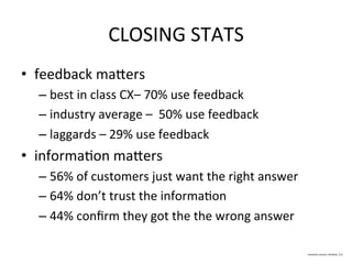 CLOSING	
  STATS	
  
•  feedback	
  mamers	
  
– best	
  in	
  class	
  CX–	
  70%	
  use	
  feedback	
  
– industry	
  average	
  –	
  	
  50%	
  use	
  feedback	
  	
  
– laggards	
  –	
  29%	
  use	
  feedback	
  
•  informaDon	
  mamers	
  
– 56%	
  of	
  customers	
  just	
  want	
  the	
  right	
  answer	
  
– 64%	
  don’t	
  trust	
  the	
  informaDon	
  
– 44%	
  conﬁrm	
  they	
  got	
  the	
  the	
  wrong	
  answer	
  
 