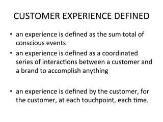 CUSTOMER	
  EXPERIENCE	
  DEFINED	
  
•  an	
  experience	
  is	
  deﬁned	
  as	
  the	
  sum	
  total	
  of	
  
conscious	
  events	
  
•  an	
  experience	
  is	
  deﬁned	
  as	
  a	
  coordinated	
  
series	
  of	
  interacDons	
  between	
  a	
  customer	
  and	
  
a	
  brand	
  to	
  accomplish	
  anything	
  
•  an	
  experience	
  is	
  deﬁned	
  by	
  the	
  customer,	
  for	
  
the	
  customer,	
  at	
  each	
  touchpoint,	
  each	
  Dme.	
  
 