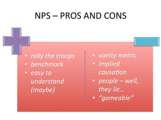 NPS	
  –	
  PROS	
  AND	
  CONS	
  
	
  	
   	
  	
  •  rally	
  the	
  troops	
  
•  benchmark	
  
•  easy	
  to	
  
understand	
  
(maybe)	
  
•  vanity	
  metric	
  
•  implied	
  
causa<on	
  
•  people	
  –	
  well,	
  
they	
  lie…	
  
•  “gameable”	
  
 