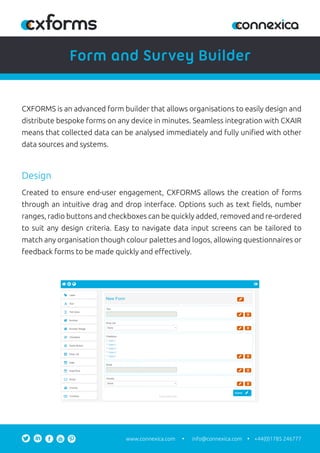 info@connexica.comwww.connexica.com +44(0)1785 246777
CXFORMS is an advanced form builder that allows organisations to easily design and
distribute bespoke forms on any device in minutes. Seamless integration with CXAIR
means that collected data can be analysed immediately and fully uniﬁed with other
data sources and systems.
Created to ensure end-user engagement, CXFORMS allows the creation of forms
through an intuitive drag and drop interface. Options such as text ﬁelds, number
ranges, radio buttons and checkboxes can be quickly added, removed and re-ordered
to suit any design criteria. Easy to navigate data input screens can be tailored to
match any organisation though colour palettes and logos, allowing questionnaires or
feedback forms to be made quickly and eﬀectively.
Design
Form and Survey Builder
 