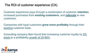 The ROI of customer experience (CX)
Customer experience pays through a combination of customer retention,
increased purchases from existing customers, and referrals to new
customers.
Companies with loyal customers grow more profitably through their
existing customer base.
Consulting company Bain found that increasing customer loyalty by 5%
leads to a profitability growth of 25-90%
 