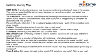 Customer Journey Map:
USER GOAL: A great customer journey map shows your customer’s goals at each stage of the process.
Your customer goals should be laid out clearly, because you can only accomplish your goals if your
customers complete theirs.
TOUCH POINTS:Touch point is a point of interaction between your company and customer involving a
specific human need in a specific time and place. Each touch point is an opportunity to strengthen the
relationship with your customer.
Process: Describe interaction in the everyday language customers use – put it in their own actual words
where possible
Problem: What pain points and service barriers exist on each stage?
Process & Channels : Visualize customer's pass through different channels on each stage
Experience: Emotional journey. How does your customer feel?
Idea & Opportunity: Is there any potential to improve customer experience on each stage and remove
service barriers?
Channel: Channel is a medium of interaction with customers – where touch points occur.
User Expectation: What are (potential) expectations towards the service and/or service provider? Most
expectations base on customer previous experiences (with your competitors or related services) and on
word of mouth.
Think & Feel: What do your customers think about your service? How they feel about each specific step of
interaction?
Photo & Video : Got a video from user testing session? Or something else useful? Add it to your map!
 