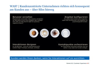 WAS? | Kundenzentrierte Unternehmen richten sich konsequent
am Kunden aus – über Silos hinweg

  Benutzer verstehen                                             Angebot konfigurieren
  Mitarbeitende und Kunden: Was erwarten und denken            Die angestrebten Erlebnisse ermöglichen,
  sie? Wie gehen sie bei ihren Aufgaben oder verfolgen      indem Silos durchbrochen und Angebote neu
  ihrer Ziele vor? Was bewirkt dabei ein positives/                          zusammengestellt werden.
  negatives Erlebnis?




  Interaktionen designen                                 Kontaktpunkte orchestrieren
  Für die Benutzer – nicht aus Unternehmenssicht.          Als Unternehmen konsistent auftreten und sich
  Goldene Regel: Prototype, prototype, prototype.              nahtlos in das Leben der Kunden einfügen.




Kunden werden Ihnen danken, wenn Sie Interaktionen auf sie ausrichten.

                                                                    Stimmt AG | Customer Experience        9
 