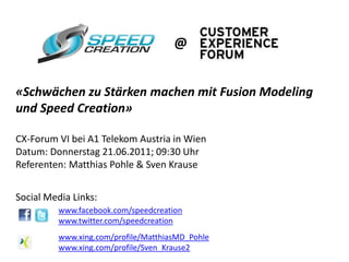 @


«Schwächen zu Stärken machen mit Fusion Modeling
und Speed Creation»

CX-Forum VI bei A1 Telekom Austria in Wien
Datum: Donnerstag 21.06.2011; 09:30 Uhr
Referenten: Matthias Pohle & Sven Krause


Social Media Links:
         www.facebook.com/speedcreation
         www.twitter.com/speedcreation
         www.xing.com/profile/MatthiasMD_Pohle
         www.xing.com/profile/Sven_Krause2
 