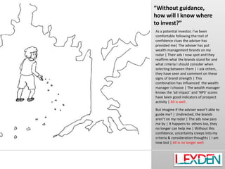 “Without guidance,
how will I know where
to invest?”
As a potential investor, I’ve been
comfortable following the trail of
confidence clues the adviser has
provided me| The adviser has put
wealth management brands on my
radar | Their ads I now spot and they
reaffirm what the brands stand for and
what criteria I should consider when
selecting between them | I ask others,
they have seen and comment on these
signs of brand strength | This
combination has influenced the wealth
manager I choose | The wealth manager
knows the ‘ad impact’ and ‘NPS’ scores
have been good indicators of prospect
activity | All is well.
But imagine if the adviser wasn’t able to
guide me? | Undirected, the brands
aren’t on my radar | The ads now pass
me by | It happens to others too, they
no longer can help me | Without this
confidence, uncertainty creeps into my
criteria & consideration thoughts | I am
now lost | All is no longer well.

 