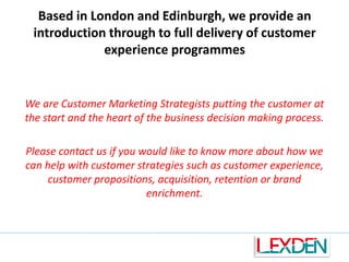 Based in London and Edinburgh, we provide an
introduction through to full delivery of customer
experience programmes

We are Customer Marketing Strategists putting the customer at
the start and the heart of the business decision making process.
Please contact us if you would like to know more about how we
can help with customer strategies such as customer experience,
customer propositions, acquisition, retention or brand
enrichment.

 