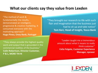 What our clients say they value from Lexden
“The method of work &
fundamentally the results,
demonstrated an intelligent,
progressive & creative marketing. It
consumed everyone with the
motivating approach”
Hugo Pinea, Oney Bank, Portugal

“They always provide the highest quality
work and output that is grounded in the
commercial realities of the business.”
Colin Robertson, Director Customer,
P & L, MORE TH>N

“They brought our research to life with such
flair and imagination that the business just
had to sit up and take notice“
Tom Kerr, Head of Insight, Tesco Bank

“Lexden taught me a tremendous
amount about what it means to really
think customer”
Celia Felgate, Customer Experience
Manager, npower

 