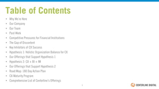 Table of Contents
•  Why We’re Here
•  Our Company
•  Our Team
•  Past Work
•  Competitive Pressures for Financial Institutions
•  The Gap of Discontent
•  Key Inhibitors of CX Success
•  Hypothesis 1: Holistic Organizational Balance for CX
•  Our Offerings that Support Hypothesis 1
•  Hypothesis 2: CX + BI + IM
•  Our Offerings that Support Hypothesis 2
•  Road Map: 180 Day Action Plan
•  CX Maturity Program
•  Comprehensive List of Centerline’s Offerings
1!
 