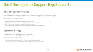 Voice of Customer Programs
VOC Integration Strategy, Vendor/Tool Selection, Program Integration/Support
Do you ﬁnd yourself asking any of the following?
1. We have to shift to listening more to our customer but not sure what works.
2. What options, vendors, tools are there that can help me engage with my customers better?
3. How can I build a program that will help us better capture customer insights?
4. I want to take customers insights and fold that back into business improvements. How do we do that?
Operations Strategy
Operations Maps, Strategic Ops Alignment
Do you ﬁnd yourself asking any of the following?
1. It's not clear what speciﬁc things we need to do to remain aligned to our corporate strategy.
2. We're not planning our resources appropriately to accomplish all the things this company needs to do.
Our Offerings that Support Hypothesis 1:
22!
 