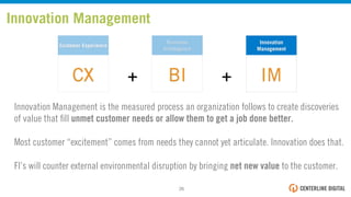 Customer Experience
CX
Business
Intelligence
BI
Innovation
Management
IM++
Innovation Management
Innovation Management is the measured process an organization follows to create discoveries
of value that ﬁll unmet customer needs or allow them to get a job done better.
Most customer “excitement” comes from needs they cannot yet articulate. Innovation does that.
FI’s will counter external environmental disruption by bringing net new value to the customer.
26!
 