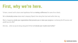 First, why we’re here.
To learn, connect and to share some hypotheses that are making a difference for some of our clients.
We’re chronically curious about what is keeping CXperts from doing their best work within their org.
What is happening inside your organizations that prevents you or slows your progress in achieving the CX success and
growth you are after?
And also…what can you be doing alongside CX that will elevate your results even further?
2!
 