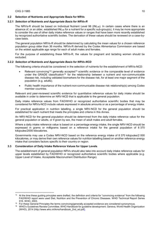 CXG 2-1985 10
3.2 Selection of Nutrients and Appropriate Basis for NRVs
3.2.1 Selection of Nutrients and Appropriate Basis for NRVs-R
The NRVs-R should be based on Individual Nutrient Level 98 (INL98). In certain cases where there is an
absence of, or an older, established INL98 for a nutrient for a specific sub-group(s), it may be more appropriate
to consider the use of other daily intake reference values or ranges that have been more recently established
by recognized authoritative scientific bodies. The derivation of these values should be reviewed on a case-by-
case basis.
The general population NRVs-R should be determined by calculating the mean values for a chosen reference
population group older than 36 months. NRVs-R derived by the Codex Alimentarius Commission are based
on the widest applicable age range for each of adult males and females.
For the purpose of establishing these NRVs-R, the values for pregnant and lactating women should be
excluded.
3.2.2 Selection of Nutrients and Appropriate Basis for NRVs-NCD
The following criteria should be considered in the selection of nutrients for the establishment of NRVs-NCD:
 Relevant convincing14/ generally accepted15 scientific evidence or the comparable level of evidence
under the GRADE classification16 for the relationship between a nutrient and non-communicable
disease risk, including validated biomarkers for the disease risk, for at least one major segment of the
population (e.g. adults).
 Public health importance of the nutrient-non-communicable disease risk relationship(s) among Codex
member countries.
Relevant and peer-reviewed scientific evidence for quantitative reference values for daily intake should be
available in order to determine an NRV-NCD that is applicable to the general population.
Daily intake reference values from FAO/WHO or recognized authoritative scientific bodies that may be
considered for NRVs-NCD include values expressed in absolute amounts or as a percentage of energy intake.
For practical application in nutrition labelling, a single NRV-NCD for the general population should be
established for each nutrient that meets the principles and criteria in this Annex.
An NRV-NCD for the general population should be determined from the daily intake reference value for the
general population or adults, or if given by sex, the mean of adult males and adult females.
Where a daily intake reference value is based on a percentage energy intake, the single NRV-NCD should be
expressed in grams or milligrams based on a reference intake for the general population of 8 370
kilojoules/2000 kilocalories.
Governments may use a Codex NRV-NCD based on the reference energy intake of 8 370 kilojoules/2 000
kilocalories, or may derive their own reference values for nutrition labelling based on another reference energy
intake that considers factors specific to their country or region.
3.3 Consideration of Daily Intake Reference Values for Upper Levels
The establishment of general population NRVs should also take into account daily intake reference values for
upper levels established by FAO/WHO or recognized authoritative scientific bodies where applicable (e.g.
Upper Level of Intake, Acceptable Macronutrient Distribution Range).
14
At the time these guiding principles were drafted, the definition and criteria for “convincing evidence” from the following
FAO/WHO report were used Diet, Nutrition and the Prevention of Chronic Diseases. WHO Technical Report Series
916. WHO, 2003.
15
For these General Principles the terms convincing/generally accepted evidence are considered synonymous.
16
WHO’s Guidelines Review Committee. WHO Handbook for guideline development. Geneva, World Health Organization
(WHO), 2014 (http://www.who.int/kms/handbook_2nd_ed.pdf)
 