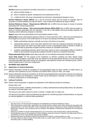 CXG 2-1985 3
Nutrient means any substance normally consumed as a constituent of food:
(a) which provides energy; or
(b) which is needed for growth, development and maintenance of life; or
(c) a deficit of which will cause characteristic bio-chemical or physiological changes to occur.
Nutrient Reference Values (NRVs)1
are a set of numerical values that are based on scientific data for
purposes of nutrition labelling and relevant claims. They comprise the following two types of NRVs:
Nutrient Reference Values - Requirements (NRVs-R) refer to NRVs that are based on levels of nutrients
associated with nutrient requirements.
Nutrient Reference Values – Non-communicable Disease (NRVs-NCD) refer to NRVs that are based on
levels of nutrients associated with the reduction in the risk of diet-related noncommunicable diseases not
including nutrient deficiency diseases or disorders.
Sugars means all mono-saccharides and di-saccharides present in food.
Dietary fibre means carbohydrate polymers2 with ten or more monomeric units3 , which are not hydrolysed by
the endogenous enzymes in the small intestine of humans and belong to the following categories:
 Edible carbohydrate polymers naturally occurring in the food as consumed,
 carbohydrate polymers, which have been obtained from food raw material by physical, enzymatic or
chemical means and which have been shown to have a physiological effect of benefit to health as
demonstrated by generally accepted scientific evidence to competent authorities,
 synthetic carbohydrate polymers which have been shown to have a physiological effect of benefit to
health as demonstrated by generally accepted scientific evidence to competent authorities.
Polyunsaturated Fatty Acids means fatty acids with cis-cis methylene interrupted double bonds.
Trans Fatty Acids4
: For the purpose of the Guidelines on Nutrition Labelling and other related Codex
Standards and Guidelines, trans fatty acids are defined as all the geometrical isomers of monounsaturated
and polyunsaturated fatty acids having non-conjugated, interrupted by at least one methylene group, carbon-
carbon double bonds in the trans configuration.
3. NUTRIENT DECLARATION
3.1 Application of nutrient declaration
3.1.1 Nutrient declaration should be mandatory for all prepackaged foods for which nutrition or health claims, as
defined in the Guidelines for Use of Nutrition and Health Claims (CXG 23-1997), are made.
3.1.2 Nutrient declaration should be mandatory for all other prepackaged foods except where national circumstances
would not support such declarations. Certain foods may be exempted for example, on the basis of nutritional
or dietary insignificance or small packaging.
3.2 Listing of nutrients
3.2.1 Where nutrient declaration is applied, the declaration of the following should be mandatory:
Energy value; and
The amounts of protein, available carbohydrate (i.e. dietary carbohydrate excluding dietary fibre), fat, saturated
fat, sodium5 and total sugars; and
The amount of any other nutrient for which a nutrition or health claim is made; and
The amount of any other nutrient considered to be relevant for maintaining a good nutritional status, as required
by national legislation or national dietary guidelines6.
1
See also Annex 1 for the General Principles for the Establishment of Nutrient Reference Values.
2
When derived from a plant origin, dietary fibre may include fractions of lignin and/or other compounds associated with
polysaccharides in the plant cell walls. These compounds also may be measured by certain analytical method(s) for
dietary fibre. However, such compounds are not included in the definition of dietary fibre if extracted and re-introduced
into a food.
3
Decision on whether to include carbohydrates from 3 to 9 monomeric units should be left to national authorities.
4 Codex Members may, for the purposes of nutrition labelling, review the inclusion of specific trans fatty acids (TFAs) in
the definition of TFAs if new scientific data become available.
5
National authorities may decide to express the total amount of sodium in salt equivalents as “salt”.
6
Countries where the level of intake of trans-fatty acids is a public health concern should consider the declaration of
trans-fatty acids in nutrition labelling.
 