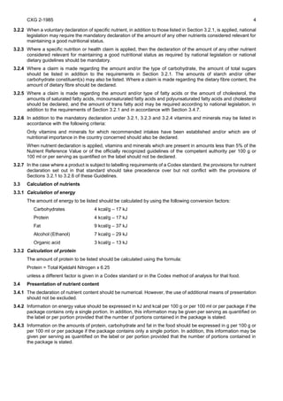 CXG 2-1985 4
3.2.2 When a voluntary declaration of specific nutrient, in addition to those listed in Section 3.2.1, is applied, national
legislation may require the mandatory declaration of the amount of any other nutrients considered relevant for
maintaining a good nutritional status.
3.2.3 Where a specific nutrition or health claim is applied, then the declaration of the amount of any other nutrient
considered relevant for maintaining a good nutritional status as required by national legislation or national
dietary guidelines should be mandatory.
3.2.4 Where a claim is made regarding the amount and/or the type of carbohydrate, the amount of total sugars
should be listed in addition to the requirements in Section 3.2.1. The amounts of starch and/or other
carbohydrate constituent(s) may also be listed. Where a claim is made regarding the dietary fibre content, the
amount of dietary fibre should be declared.
3.2.5 Where a claim is made regarding the amount and/or type of fatty acids or the amount of cholesterol, the
amounts of saturated fatty acids, monounsaturated fatty acids and polyunsaturated fatty acids and cholesterol
should be declared, and the amount of trans fatty acid may be required according to national legislation, in
addition to the requirements of Section 3.2.1 and in accordance with Section 3.4.7.
3.2.6 In addition to the mandatory declaration under 3.2.1, 3.2.3 and 3.2.4 vitamins and minerals may be listed in
accordance with the following criteria:
Only vitamins and minerals for which recommended intakes have been established and/or which are of
nutritional importance in the country concerned should also be declared.
When nutrient declaration is applied, vitamins and minerals which are present in amounts less than 5% of the
Nutrient Reference Value or of the officially recognized guidelines of the competent authority per 100 g or
100 ml or per serving as quantified on the label should not be declared.
3.2.7 In the case where a product is subject to labelling requirements of a Codex standard, the provisions for nutrient
declaration set out in that standard should take precedence over but not conflict with the provisions of
Sections 3.2.1 to 3.2.6 of these Guidelines.
3.3 Calculation of nutrients
3.3.1 Calculation of energy
The amount of energy to be listed should be calculated by using the following conversion factors:
Carbohydrates 4 kcal/g – 17 kJ
Protein 4 kcal/g – 17 kJ
Fat 9 kcal/g – 37 kJ
Alcohol (Ethanol) 7 kcal/g – 29 kJ
Organic acid 3 kcal/g – 13 kJ
3.3.2 Calculation of protein
The amount of protein to be listed should be calculated using the formula:
Protein = Total Kjeldahl Nitrogen x 6.25
unless a different factor is given in a Codex standard or in the Codex method of analysis for that food.
3.4 Presentation of nutrient content
3.4.1 The declaration of nutrient content should be numerical. However, the use of additional means of presentation
should not be excluded.
3.4.2 Information on energy value should be expressed in kJ and kcal per 100 g or per 100 ml or per package if the
package contains only a single portion. In addition, this information may be given per serving as quantified on
the label or per portion provided that the number of portions contained in the package is stated.
3.4.3 Information on the amounts of protein, carbohydrate and fat in the food should be expressed in g per 100 g or
per 100 ml or per package if the package contains only a single portion. In addition, this information may be
given per serving as quantified on the label or per portion provided that the number of portions contained in
the package is stated.
 