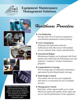Equipment Maintenance
 Management Solutions



       Healthcare Providers
         Cost Reduction
          Savings from 10 to 22 percent compared to
          conventional maintenance contract pricing.
         Cost Containment
          Eliminates the duplication and cost-
          inefficiencies that often occur with multiple
          service contracts from various manufacturers.
         Guaranteed Budget
          Maintenance budgets can be planned with fixed
          annual costs rather than the fluctuating costs and
          expensive “surprises” of other maintenance
          programs
         Comprehensive Coverage
          Fills coverage gaps of traditional maintenance
          agreements by providing broader coverage.
         Total Vendor Control
          You control who services your equipment
          and when it is convenient for you to schedule
          services.
         Management Control
          Real-time, online reports enable you to more
          effectively analyze the quality of the repair and
          service and the performance of the equipment.
 