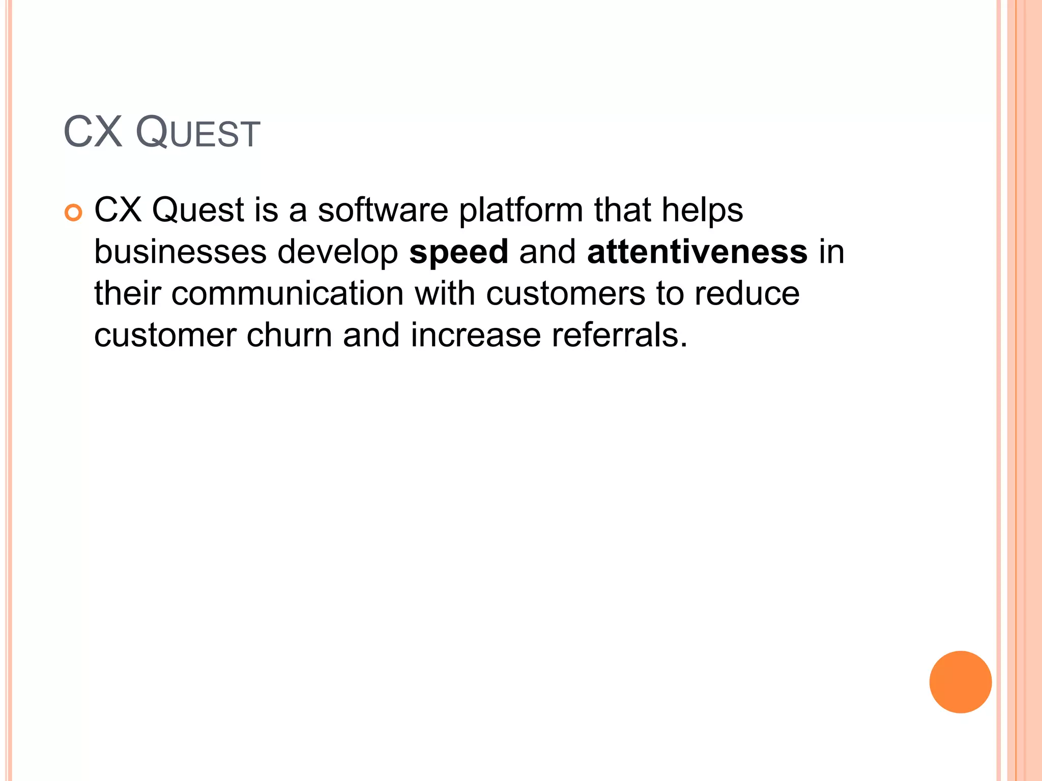 CX QUEST
 CX Quest is a software platform that helps
businesses develop speed and attentiveness in
their communication with customers to reduce
customer churn and increase referrals.
 