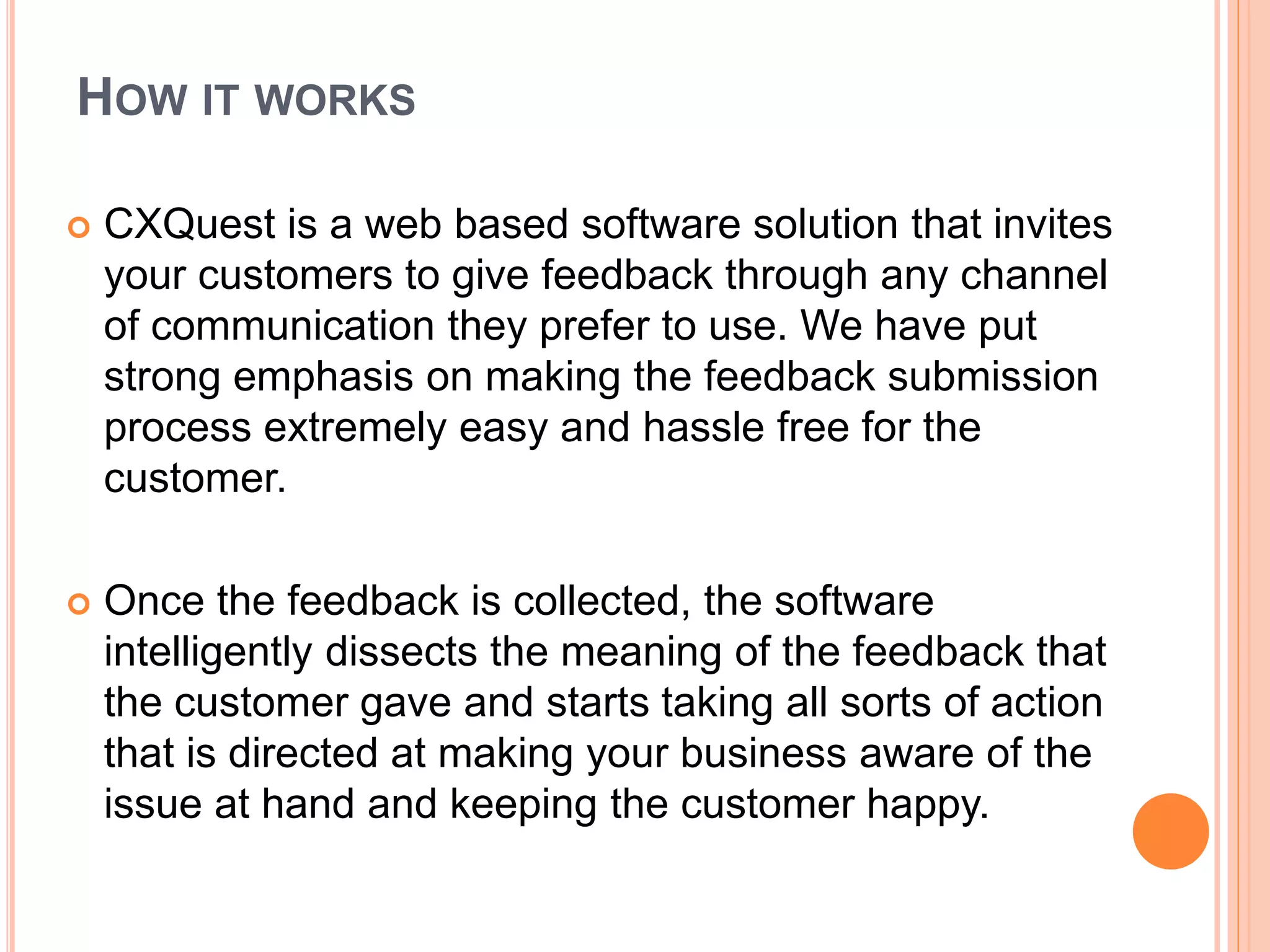 HOW IT WORKS
 CXQuest is a web based software solution that invites
your customers to give feedback through any channel
of communication they prefer to use. We have put
strong emphasis on making the feedback submission
process extremely easy and hassle free for the
customer.
 Once the feedback is collected, the software
intelligently dissects the meaning of the feedback that
the customer gave and starts taking all sorts of action
that is directed at making your business aware of the
issue at hand and keeping the customer happy.
 